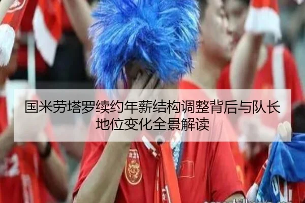 国米劳塔罗续约年薪结构调整背后与队长地位变化全景解读