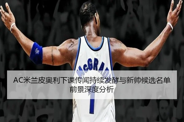 AC米兰皮奥利下课传闻持续发酵与新帅候选名单前景深度分析