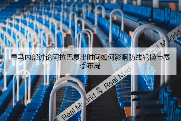 皇马内部讨论阿拉巴复出时间如何影响防线轮换与赛季布局